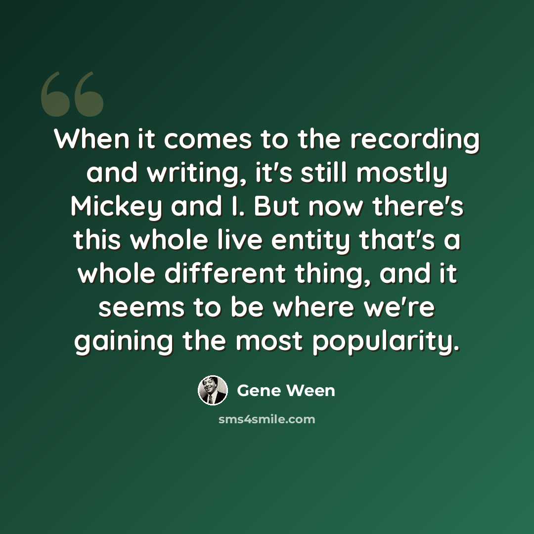 “When it comes to the recording and writing, it's still mostly Mickey and I. But now there's this whole live entity that's a whole different thing, and it seems to be where we're gaining the most popularity.” quote by Gene Ween
