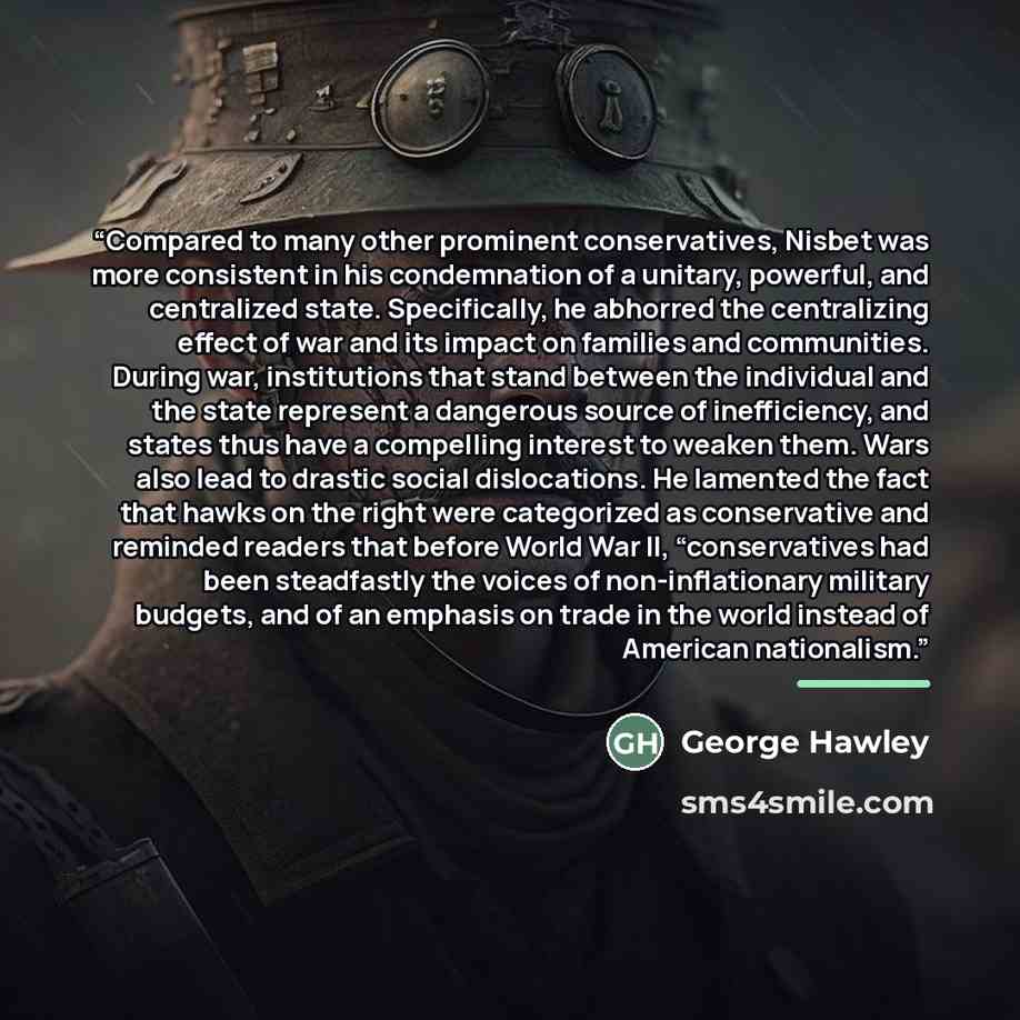 “Compared to many other prominent conservatives, Nisbet was more consistent in his condemnation of a unitary, powerful, and centralized state. Specifically, he abhorred the centralizing effect of war and its impact on families and communities. During war, institutions that stand between the…” quote by George Hawley