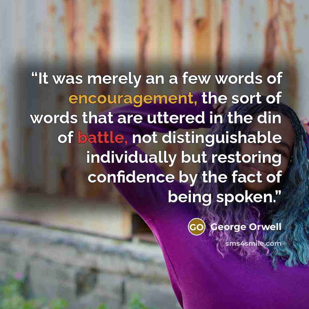 “It was merely an a few words of encouragement, the sort of words that are uttered in the din of battle, not distinguishable individually but restoring confidence by the fact of being spoken.” quote by George Orwell