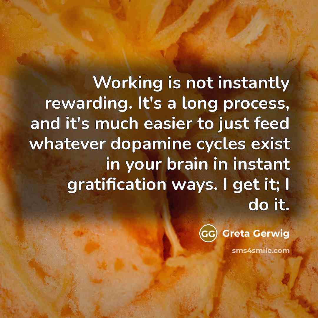 “Working is not instantly rewarding. It's a long process, and it's much easier to just feed whatever dopamine cycles exist in your brain in instant gratification ways. I get it; I do it.” quote by Greta Gerwig