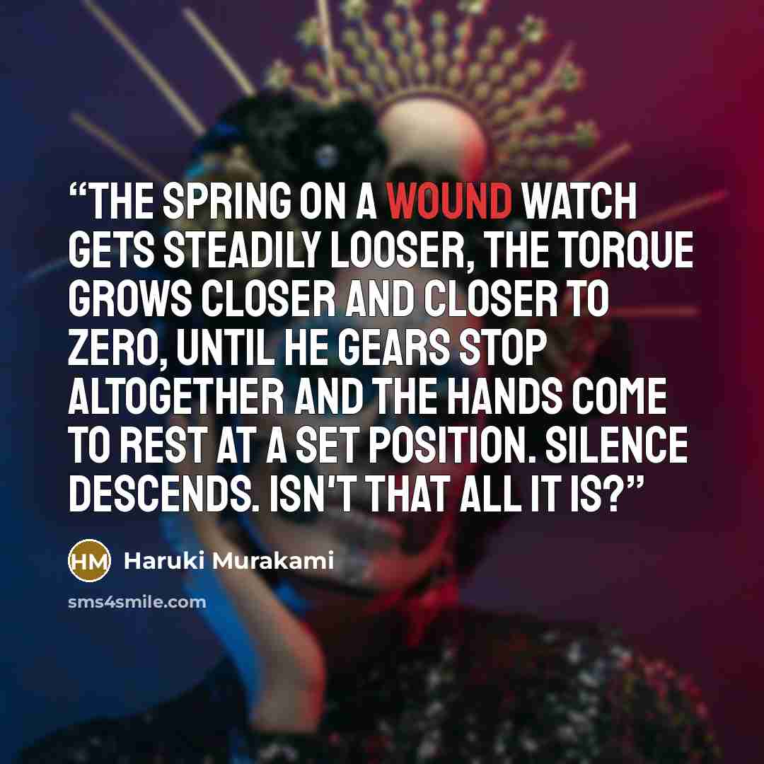 “The spring on a wound watch gets steadily looser, the torque grows closer and closer to zero, until he gears stop altogether and the hands come to rest at a set position. Silence descends. Isn't that all it is?” quote by Haruki Murakami