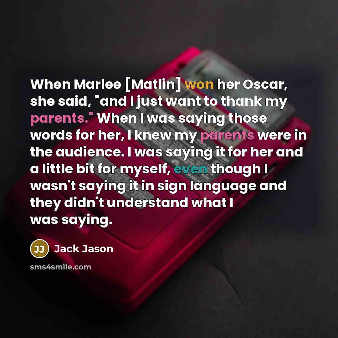 “When Marlee [Matlin] won her Oscar, she said, "and I just want to thank my parents." When I was saying those words for her, I knew my parents were in the audience. I was saying it for her and a little bit for myself, even though I wasn't saying it in sign language and they didn't understand what I…” quote by Jack Jason