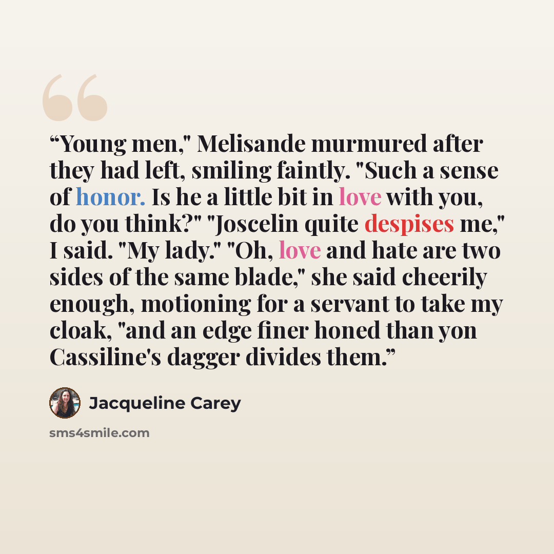 “Young men," Melisande murmured after they had left, smiling faintly. "Such a sense of honor. Is he a little bit in love with you, do you think?" "Joscelin quite despises me," I said. "My lady." "Oh, love and hate are two sides of the same blade," she said cheerily enough, motioning for a servant…” quote by Jacqueline Carey