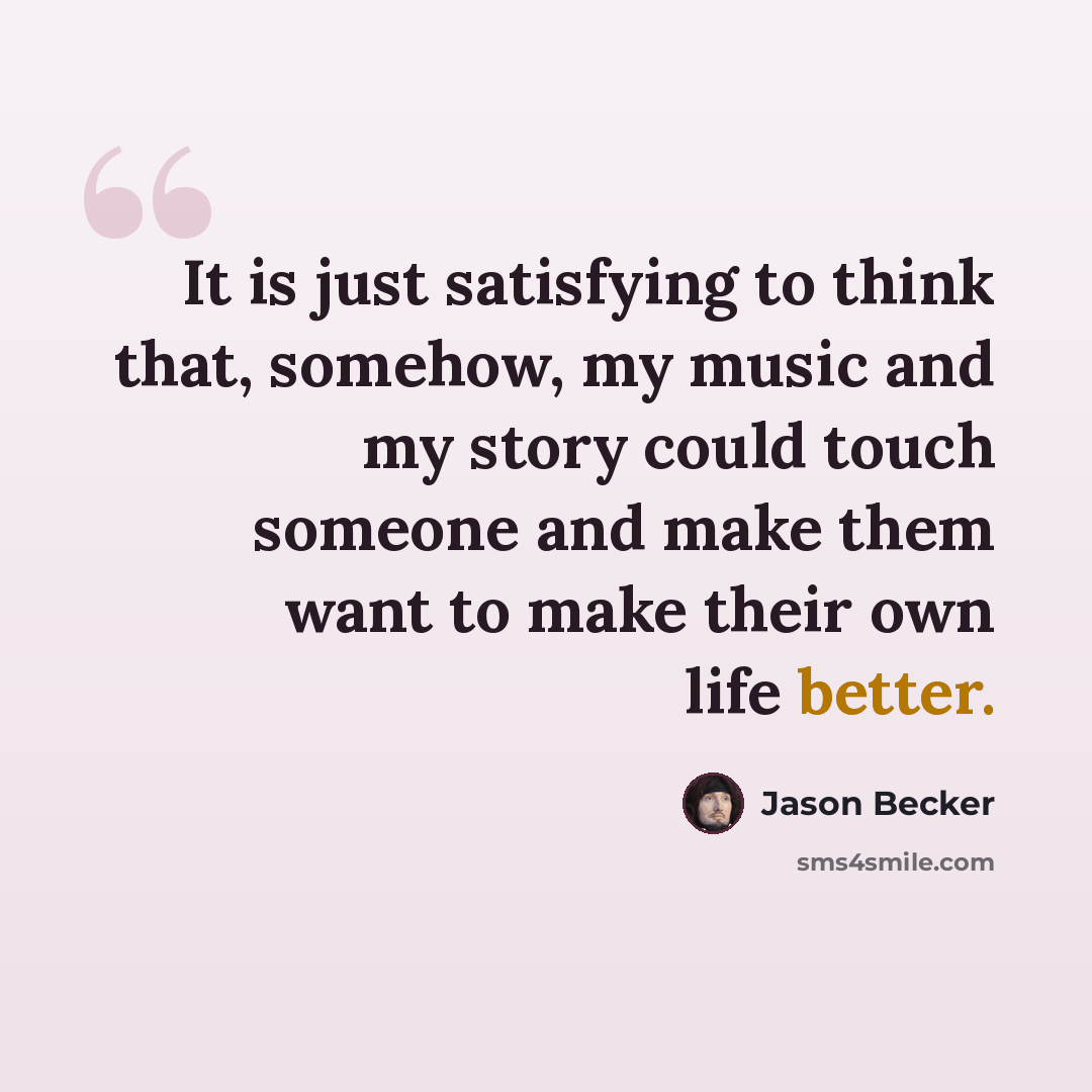 “It is just satisfying to think that, somehow, my music and my story could touch someone and make them want to make their own life better.” quote by Jason Becker