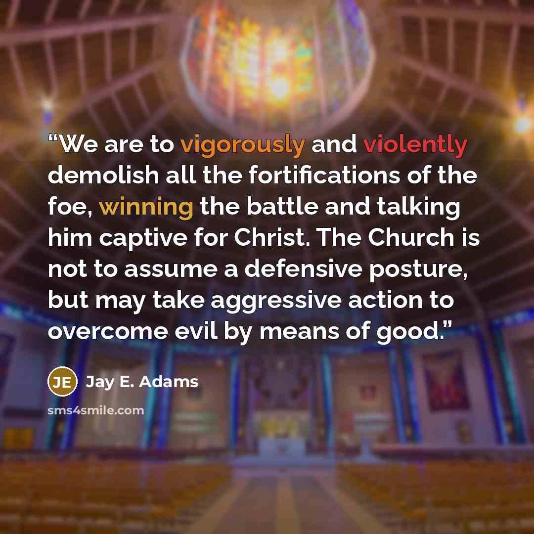 “We are to vigorously and violently demolish all the fortifications of the foe, winning the battle and talking him captive for Christ. The Church is not to assume a defensive posture, but may take aggressive action to overcome evil by means of good.” quote by Jay E. Adams