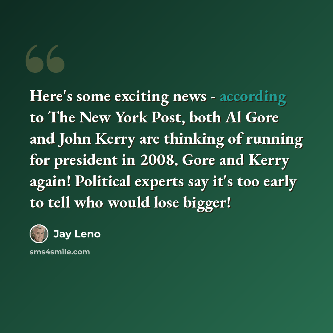 “Here's some exciting news - according to The New York Post, both Al Gore and John Kerry are thinking of running for president in 2008. Gore and Kerry again! Political experts say it's too early to tell who would lose bigger!” quote by Jay Leno