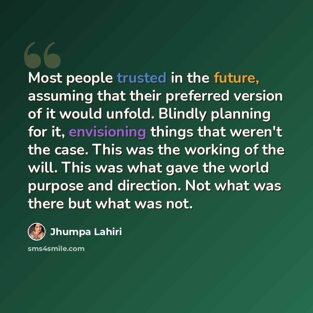 “Most people trusted in the future, assuming that their preferred version of it would unfold. Blindly planning for it, envisioning things that weren't the case. This was the working of the will. This was what gave the world purpose and direction. Not what was there but what was not.” quote by Jhumpa Lahiri