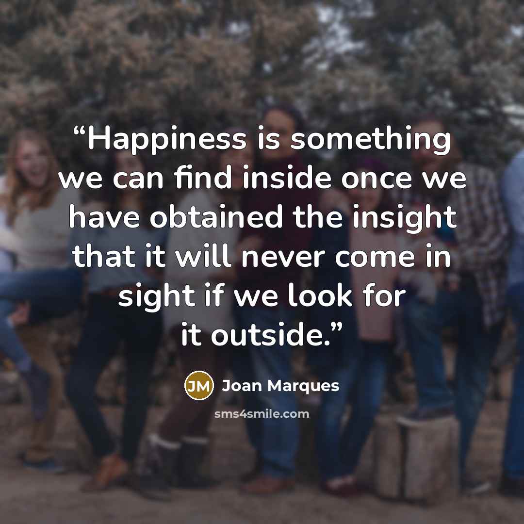 “Happiness is something we can find inside once we have obtained the insight that it will never come in sight if we look for it outside.” quote by Joan Marques