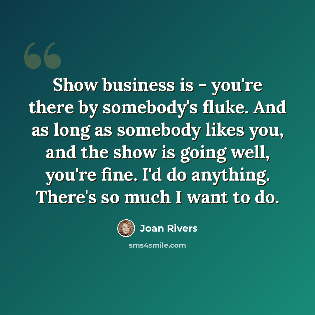“Show business is - you're there by somebody's fluke. And as long as somebody likes you, and the show is going well, you're fine. I'd do anything. There's so much I want to do.” quote by Joan Rivers