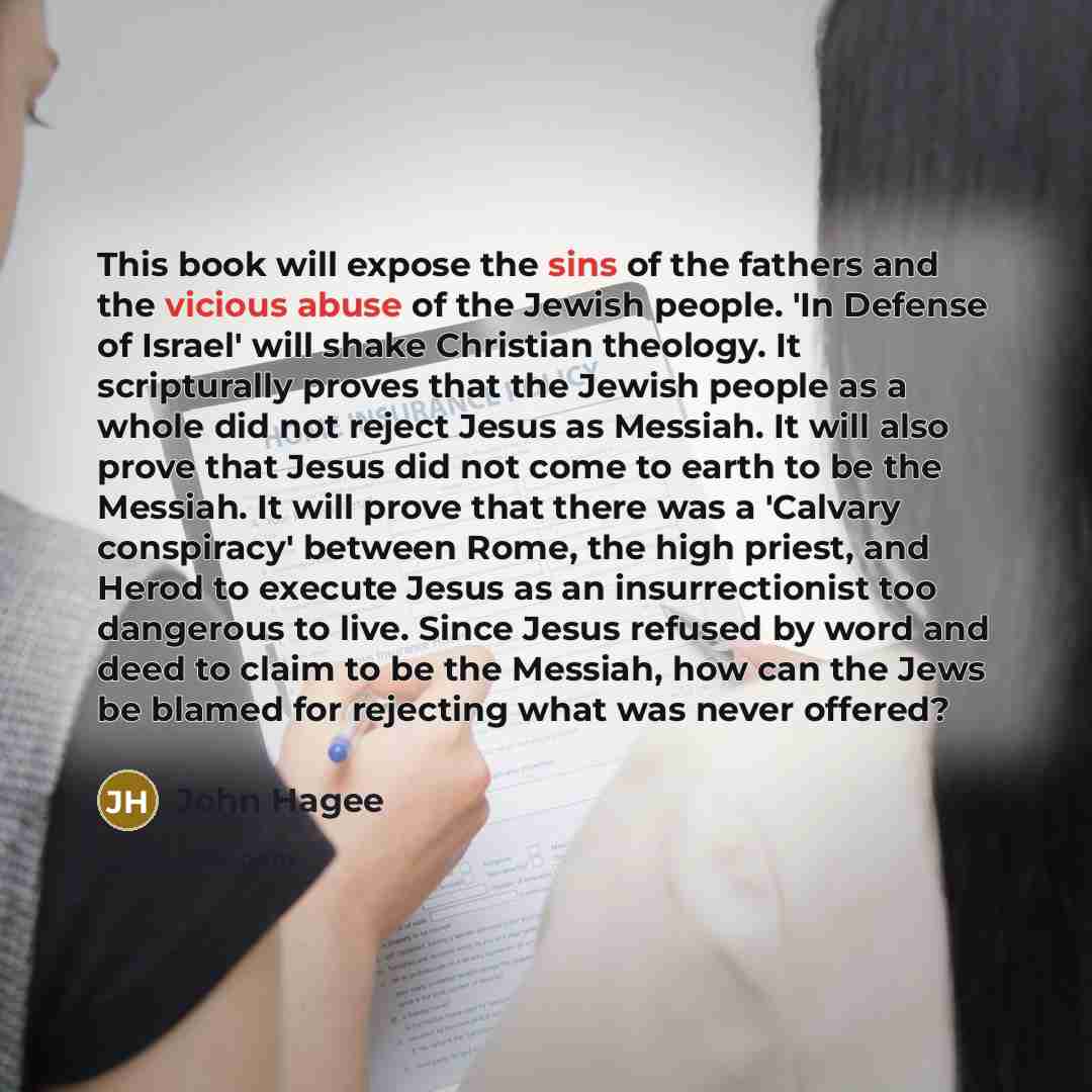 “This book will expose the sins of the fathers and the vicious abuse of the Jewish people. 'In Defense of Israel' will shake Christian theology. It scripturally proves that the Jewish people as a whole did not reject Jesus as Messiah. It will also prove that Jesus did not come to earth to be the…” quote by John Hagee
