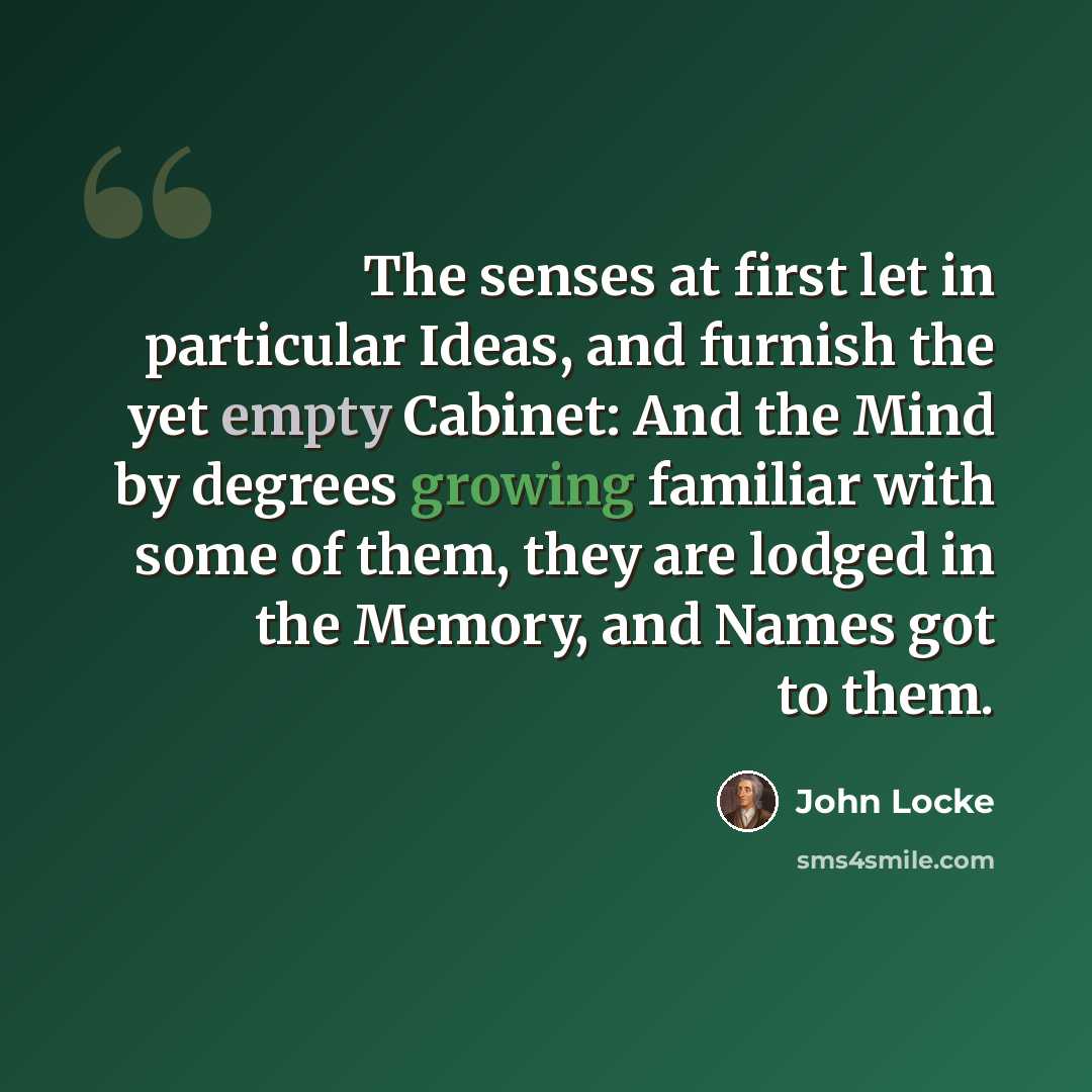 “The senses at first let in particular Ideas, and furnish the yet empty Cabinet: And the Mind by degrees growing familiar with some of them, they are lodged in the Memory, and Names got to them.” quote by John Locke