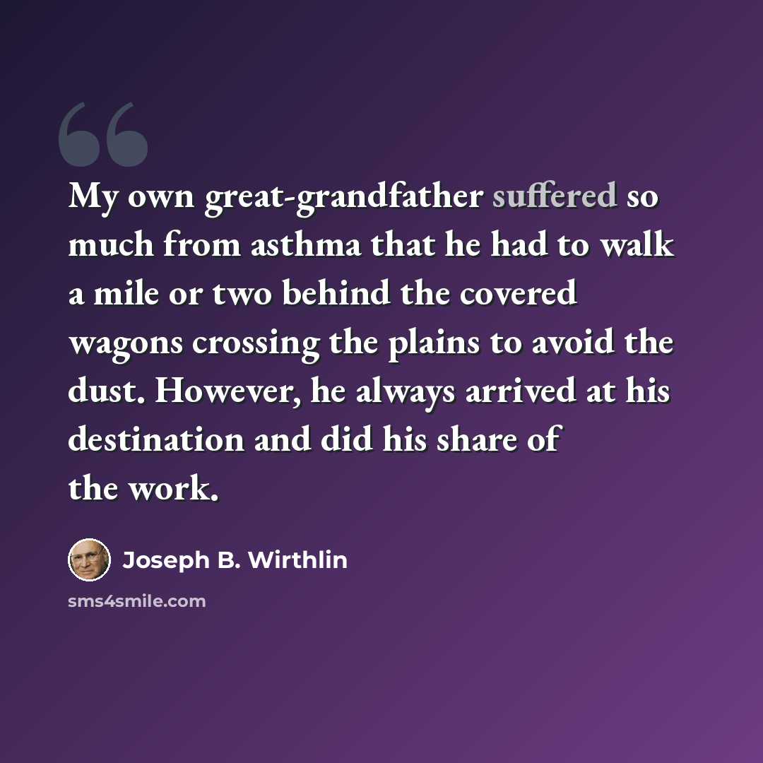 “My own great-grandfather suffered so much from asthma that he had to walk a mile or two behind the covered wagons crossing the plains to avoid the dust. However, he always arrived at his destination and did his share of the work.” quote by Joseph B. Wirthlin
