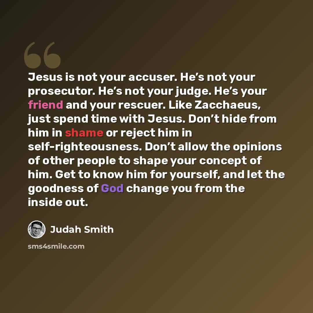 “Jesus is not your accuser. He’s not your prosecutor. He’s not your judge. He’s your friend and your rescuer. Like Zacchaeus, just spend time with Jesus. Don’t hide from him in shame or reject him in self-righteousness. Don’t allow the opinions of other people to shape your concept of him. Get to…” quote by Judah Smith