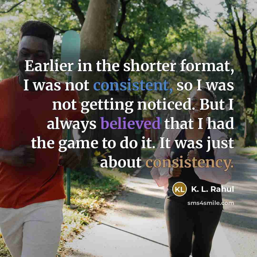 “Earlier in the shorter format, I was not consistent, so I was not getting noticed. But I always believed that I had the game to do it. It was just about consistency.” quote by K. L. Rahul