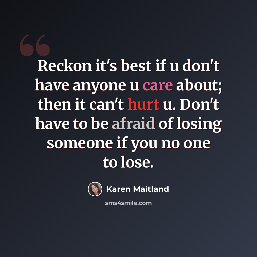 “Reckon it's best if u don't have anyone u care about; then it can't hurt u. Don't have to be afraid of losing someone if you no one to lose.” quote by Karen Maitland