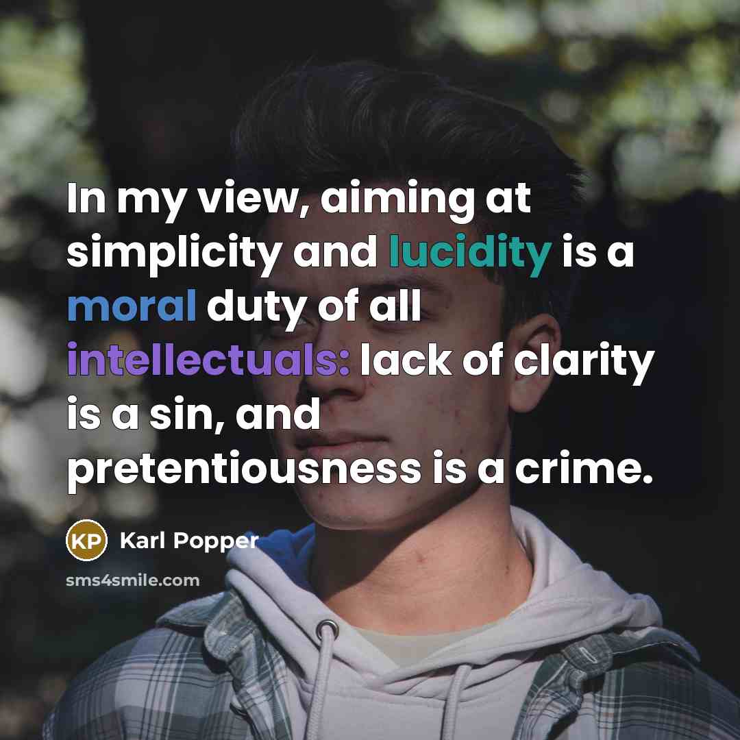 “In my view, aiming at simplicity and lucidity is a moral duty of all intellectuals: lack of clarity is a sin, and pretentiousness is a crime.” quote by Karl Popper