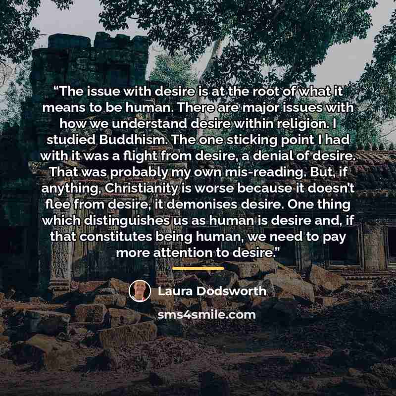 “The issue with desire is at the root of what it means to be human. There are major issues with how we understand desire within religion. I studied Buddhism. The one sticking point I had with it was a flight from desire, a denial of desire. That was probably my own mis-reading. But, if anything…” quote by Laura Dodsworth