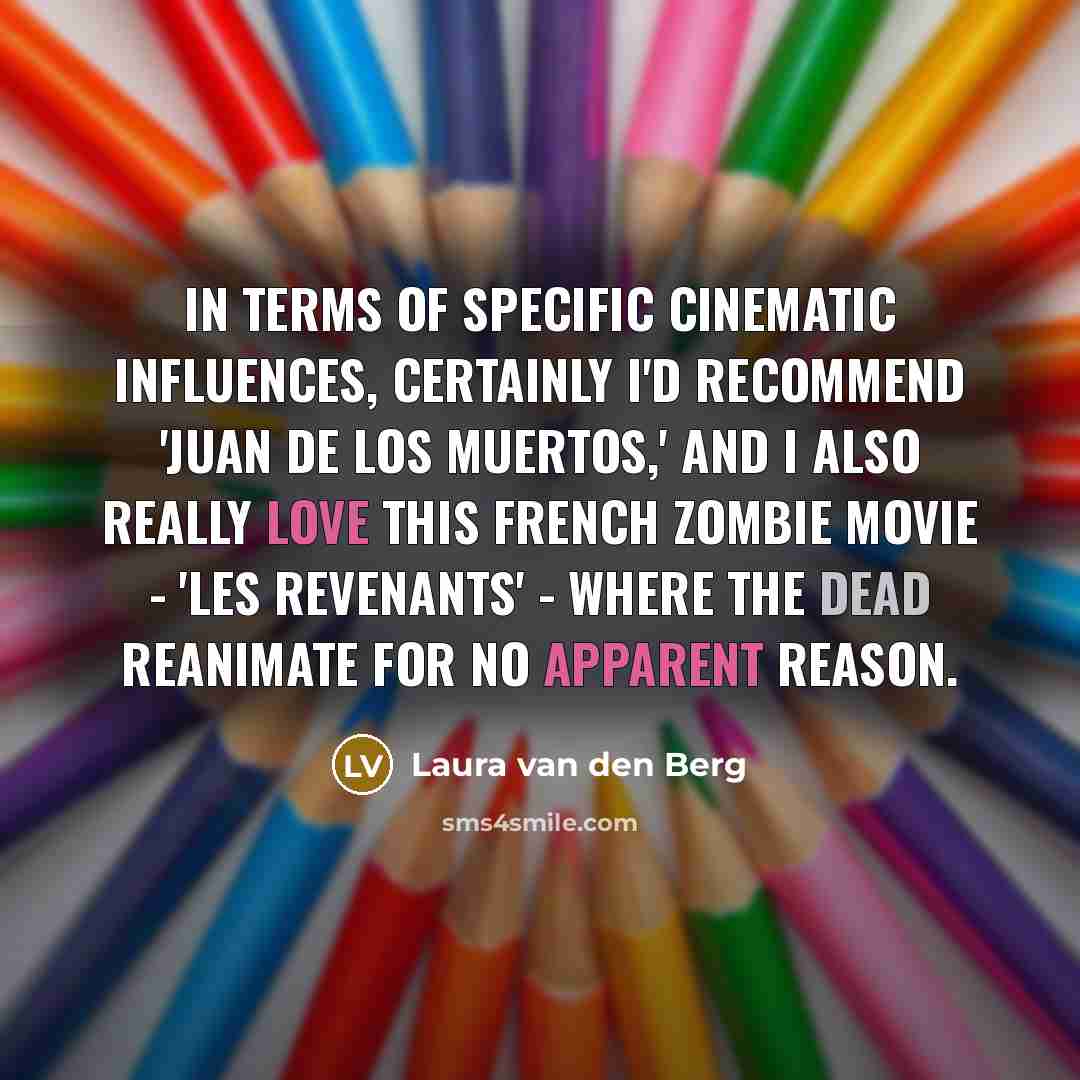 “In terms of specific cinematic influences, certainly I'd recommend 'Juan de los Muertos,' and I also really love this French zombie movie - 'Les Revenants' - where the dead reanimate for no apparent reason.” quote by Laura van den Berg