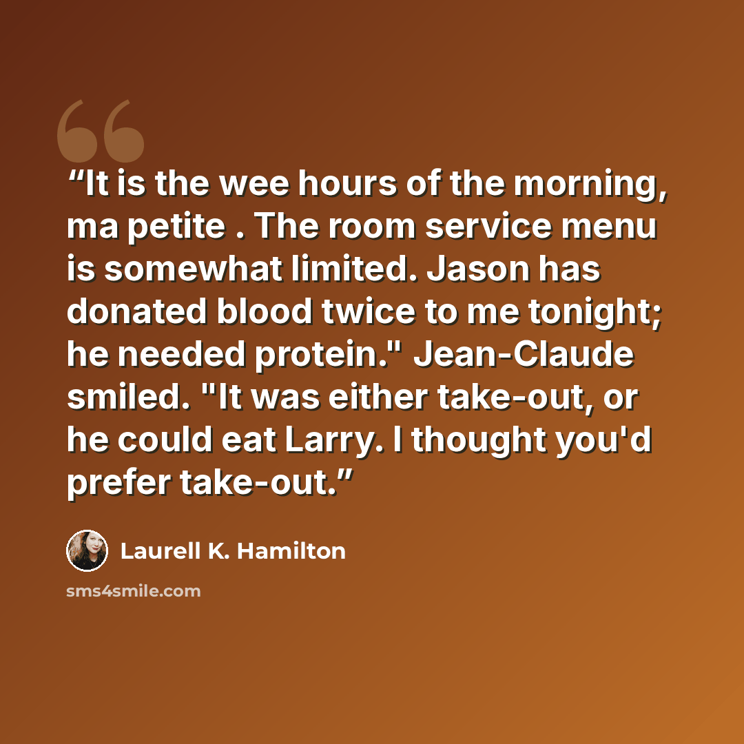 “It is the wee hours of the morning, ma petite . The room service menu is somewhat limited. Jason has donated blood twice to me tonight; he needed protein." Jean-Claude smiled. "It was either take-out, or he could eat Larry. I thought you'd prefer take-out.” quote by Laurell K. Hamilton