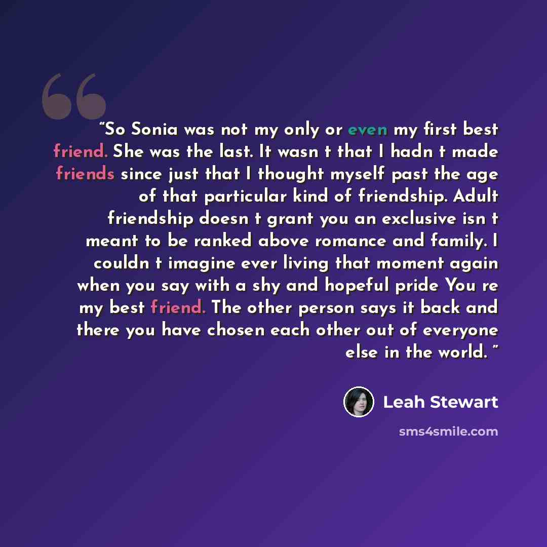 “So Sonia was not my only or even my first best friend. She was the last. It wasn t that I hadn t made friends since just that I thought myself past the age of that particular kind of friendship. Adult friendship doesn t grant you an exclusive isn t meant to be ranked above romance and family. I…” quote by Leah Stewart