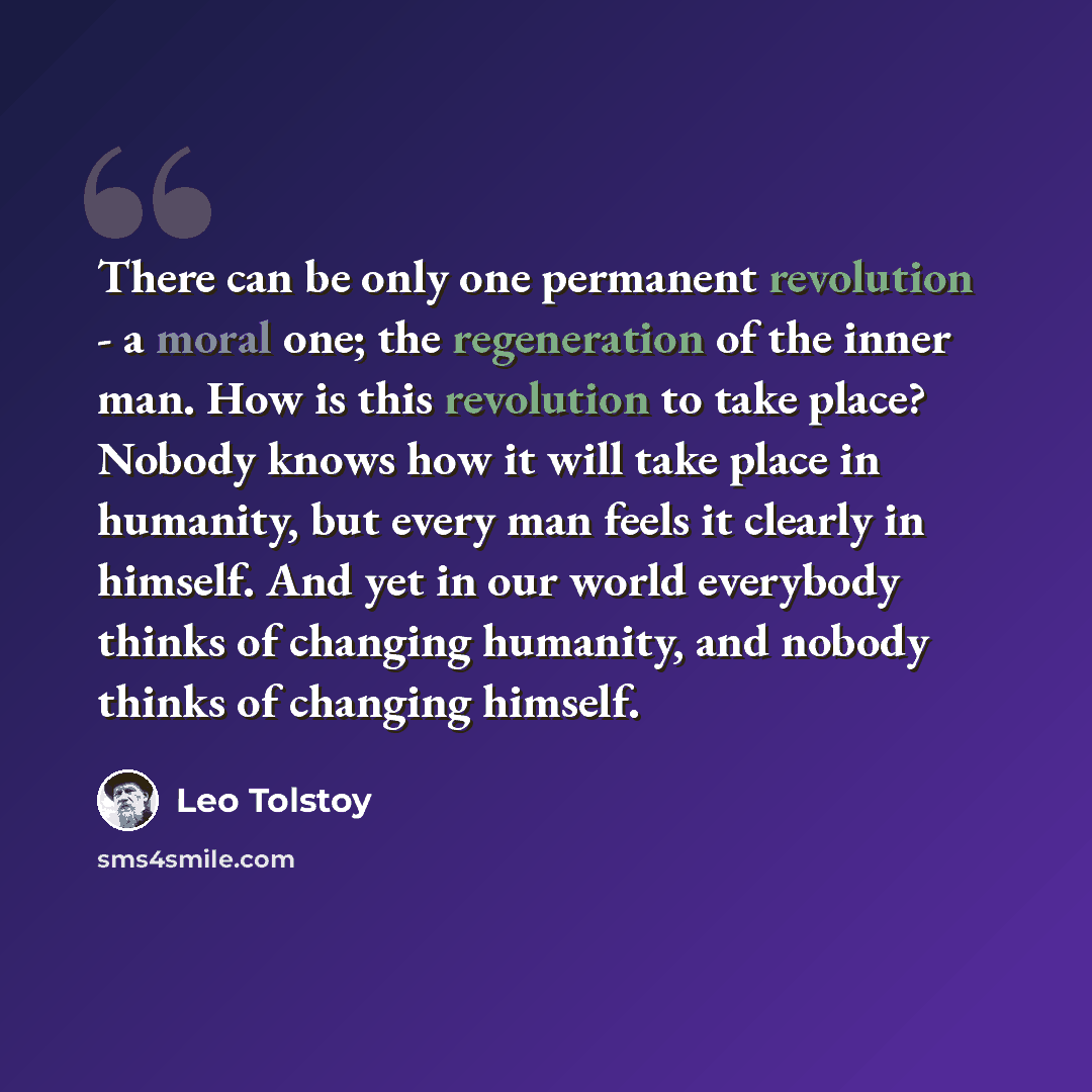 “There can be only one permanent revolution - a moral one; the regeneration of the inner man. How is this revolution to take place? Nobody knows how it will take place in humanity, but every man feels it clearly in himself. And yet in our world everybody thinks of changing humanity, and nobody…” quote by Leo Tolstoy