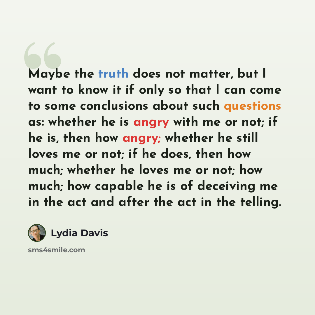 “Maybe the truth does not matter, but I want to know it if only so that I can come to some conclusions about such questions as: whether he is angry with me or not; if he is, then how angry; whether he still loves me or not; if he does, then how much; whether he loves me or not; how much; how…” quote by Lydia Davis