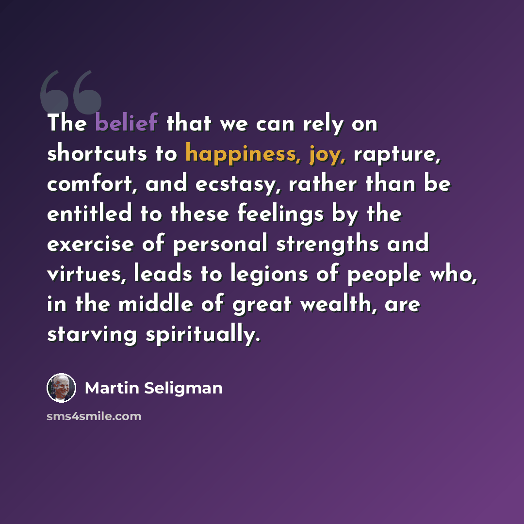 “The belief that we can rely on shortcuts to happiness, joy, rapture, comfort, and ecstasy, rather than be entitled to these feelings by the exercise of personal strengths and virtues, leads to legions of people who, in the middle of great wealth, are starving spiritually.” quote by Martin Seligman