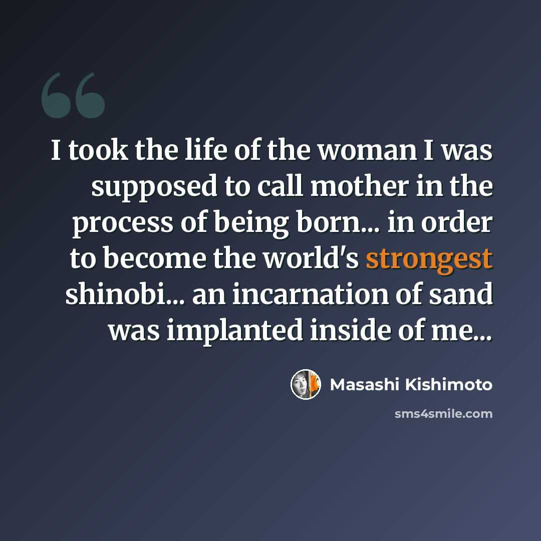 “I took the life of the woman I was supposed to call mother in the process of being born... in order to become the world's strongest shinobi... an incarnation of sand was implanted inside of me...” quote by Masashi Kishimoto