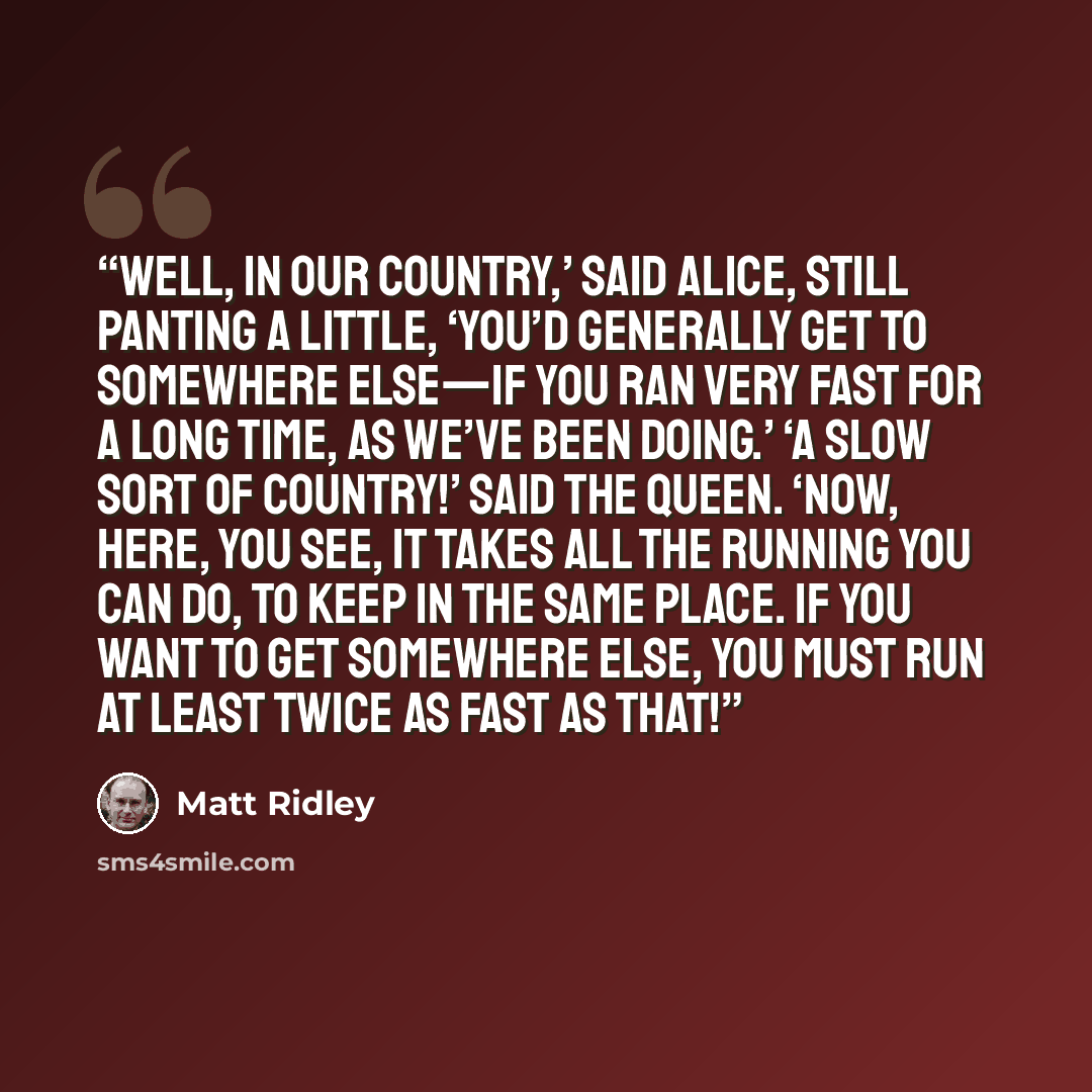 “Well, in OUR country,’ said Alice, still panting a little, ‘you’d generally get to somewhere else—if you ran very fast for a long time, as we’ve been doing.’ ‘A slow sort of country!’ said the Queen. ‘Now, HERE, you see, it takes all the running YOU can do, to keep in the same place. If you want…” quote by Matt Ridley