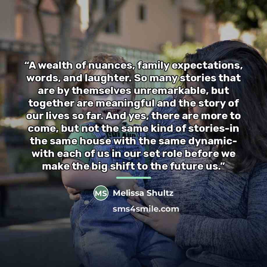 “A wealth of nuances, family expectations, words, and laughter. So many stories that are by themselves unremarkable, but together are meaningful and the story of our lives so far. And yes, there are more to come, but not the same kind of stories-in the same house with the same dynamic- with each of…” quote by Melissa Shultz