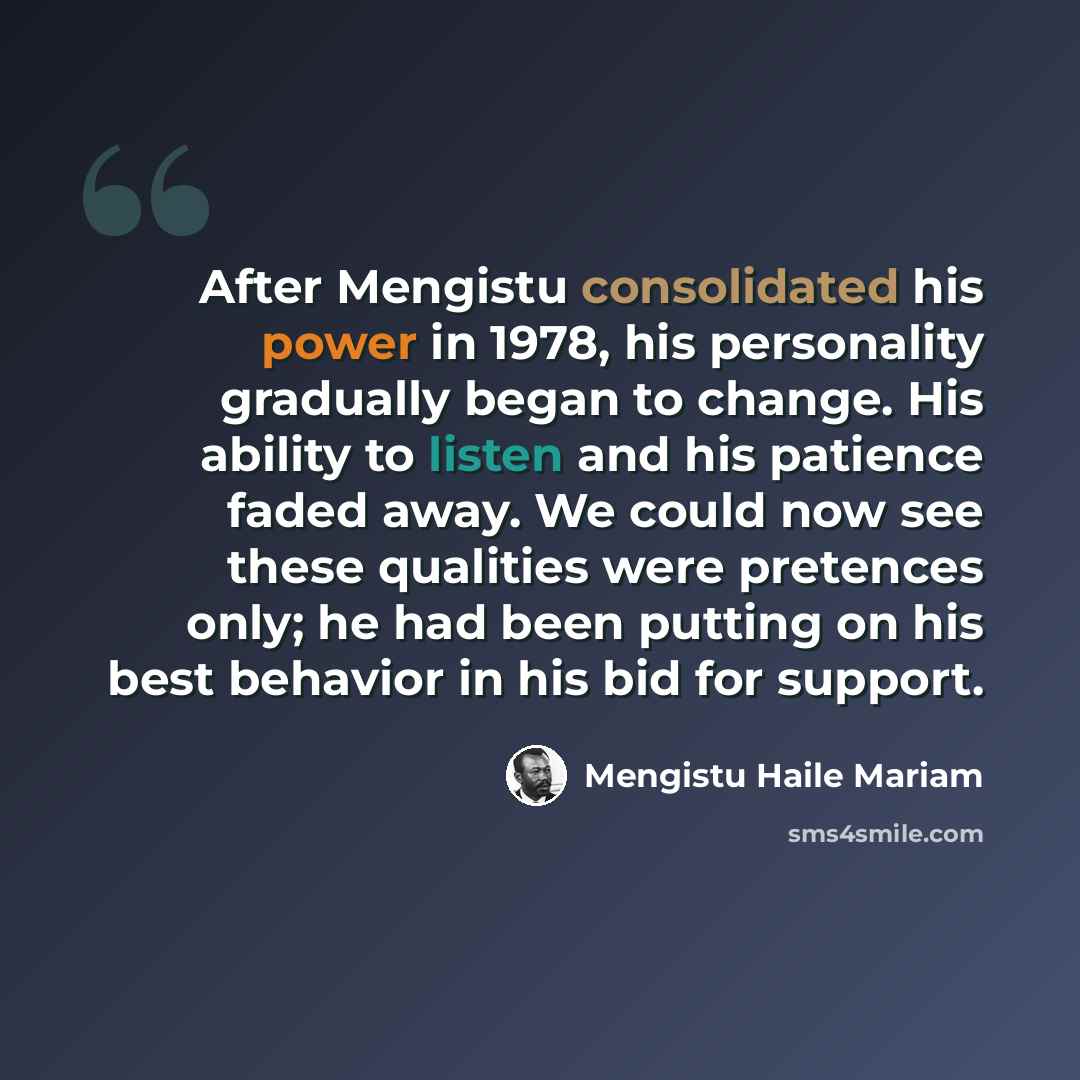“After Mengistu consolidated his power in 1978, his personality gradually began to change. His ability to listen and his patience faded away. We could now see these qualities were pretences only; he had been putting on his best behavior in his bid for support.” quote by Mengistu Haile Mariam