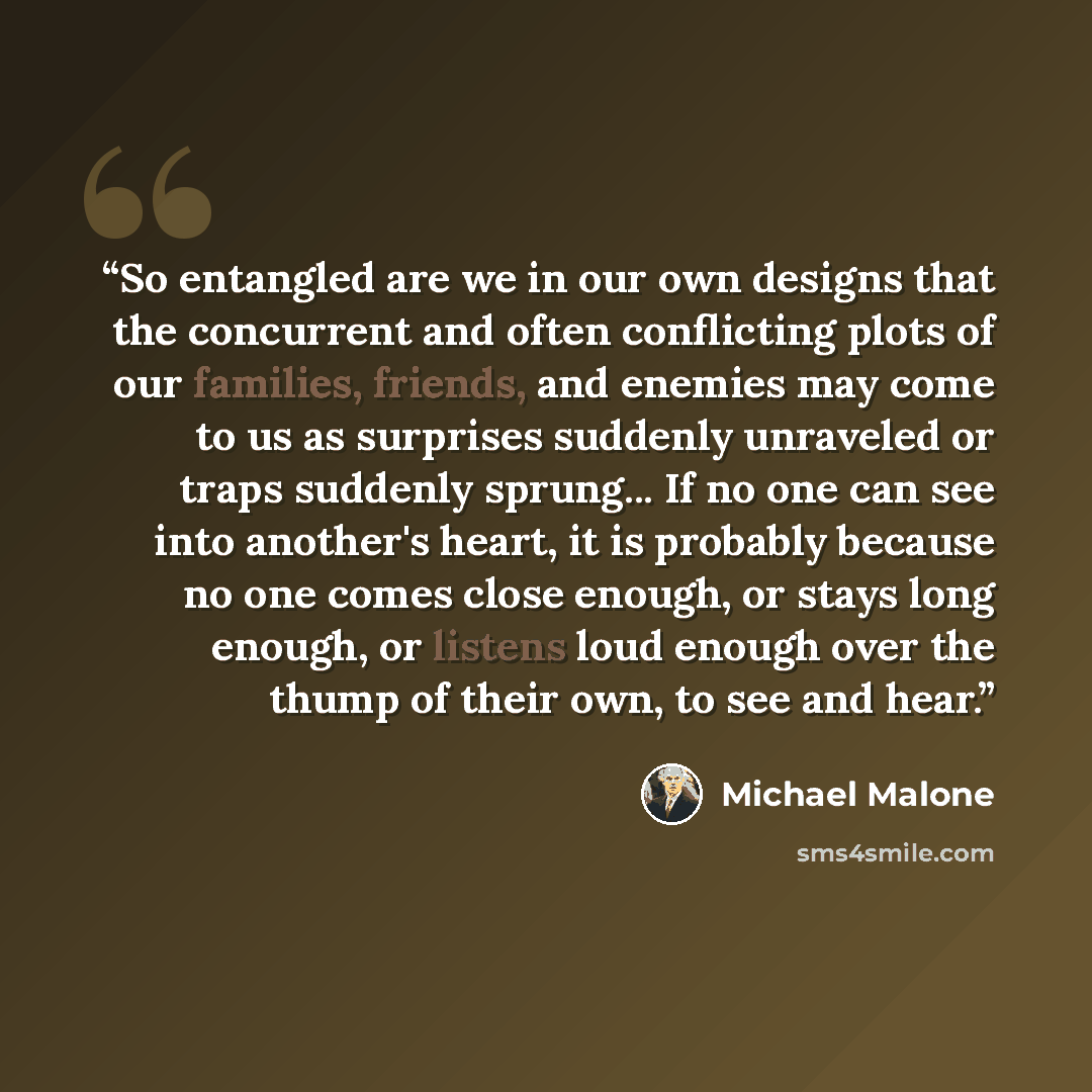 “So entangled are we in our own designs that the concurrent and often conflicting plots of our families, friends, and enemies may come to us as surprises suddenly unraveled or traps suddenly sprung... If no one can see into another's heart, it is probably because no one comes close enough, or stays…” quote by Michael Malone