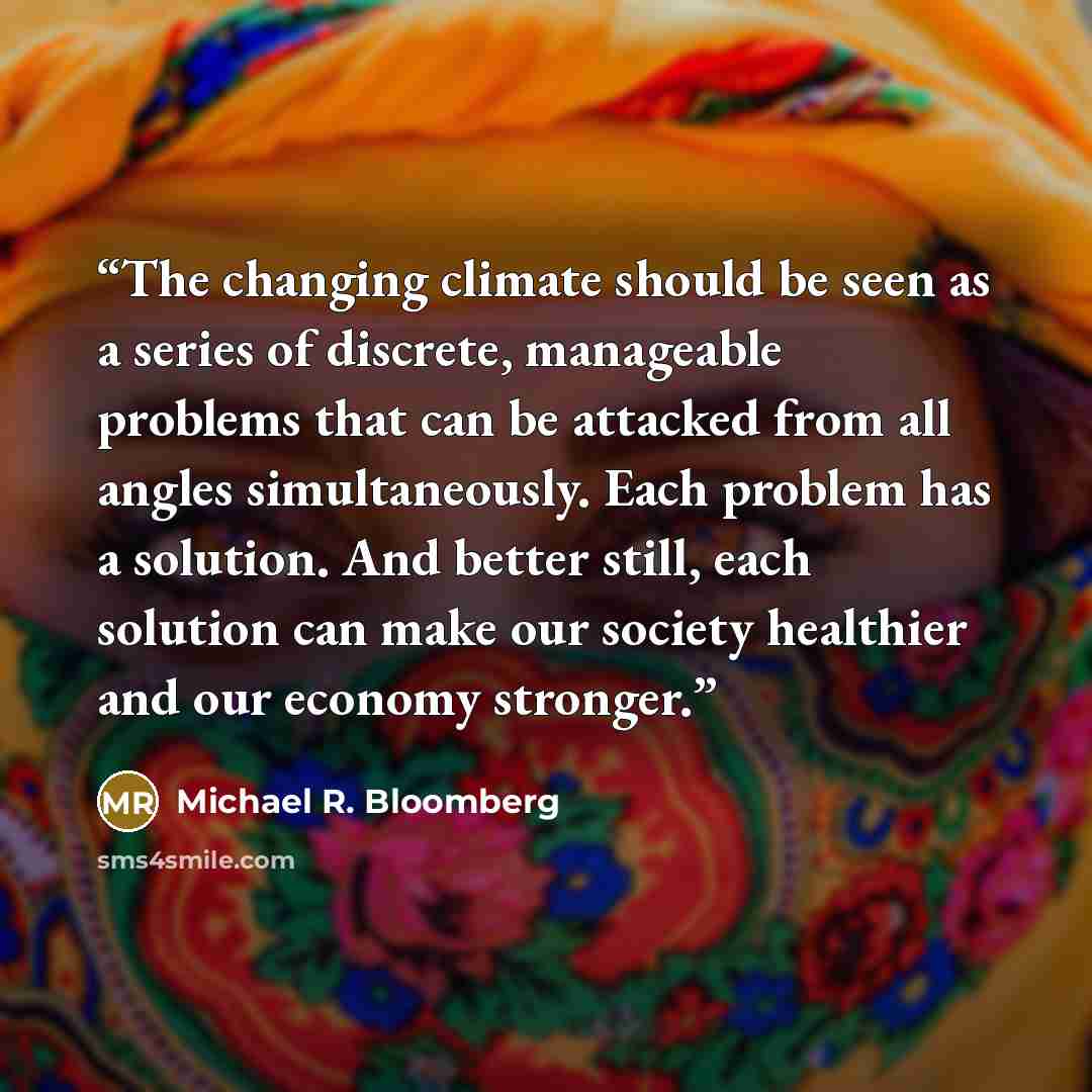 “The changing climate should be seen as a series of discrete, manageable problems that can be attacked from all angles simultaneously. Each problem has a solution. And better still, each solution can make our society healthier and our economy stronger.” quote by Michael R. Bloomberg