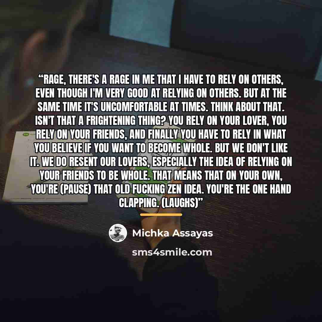 “Rage, there's a rage in me that I have to rely on others, even though I'm very good at relying on others. But at the same time it's uncomfortable at times. Think about that. Isn't that a frightening thing? You rely on your lover, you rely on your friends, and finally you have to rely in what you…” quote by Michka Assayas