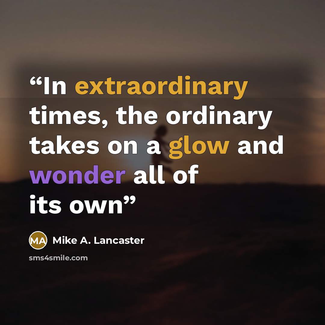 “In extraordinary times, the ordinary takes on a glow and wonder all of its own” quote by Mike A. Lancaster