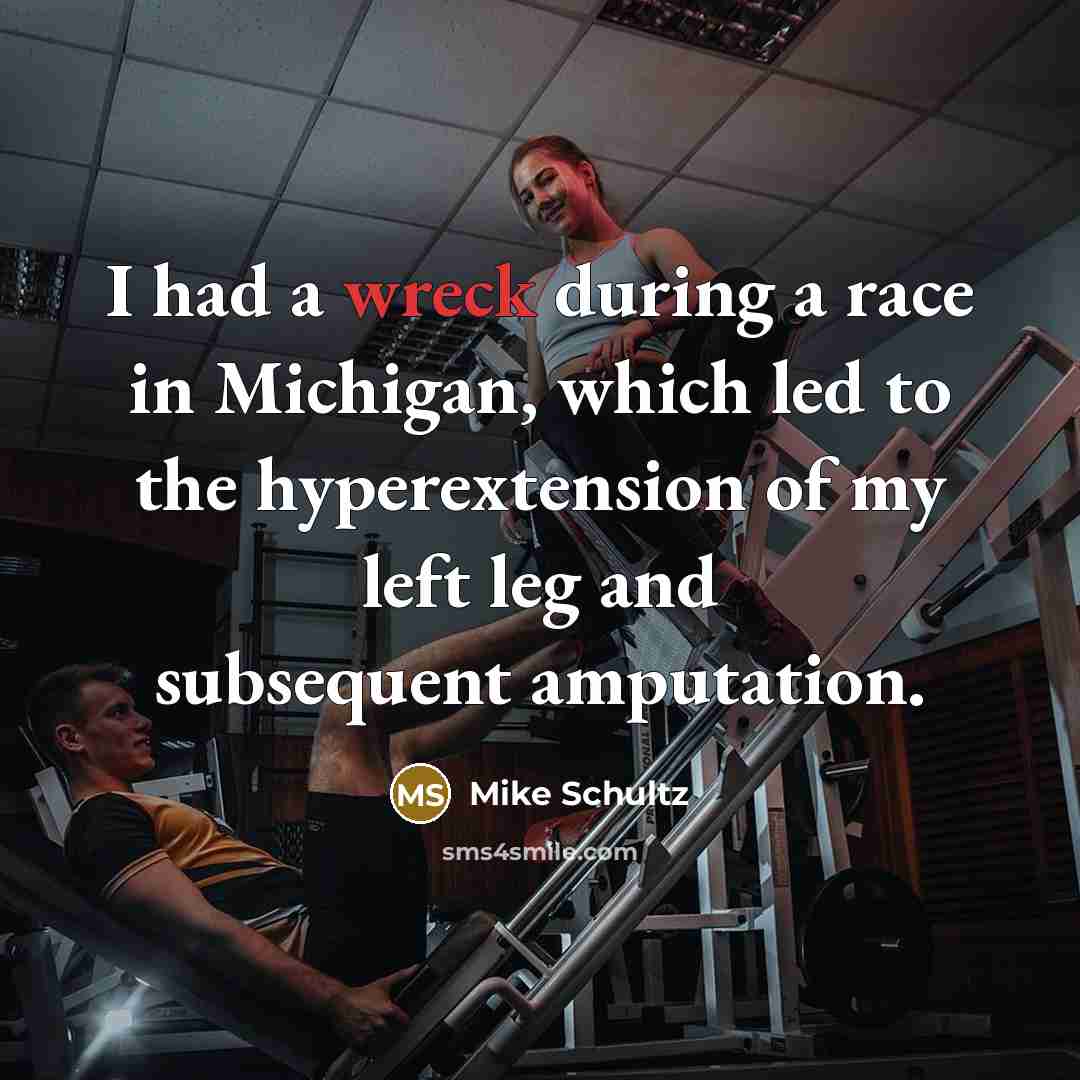 “I had a wreck during a race in Michigan, which led to the hyperextension of my left leg and subsequent amputation.” quote by Mike Schultz