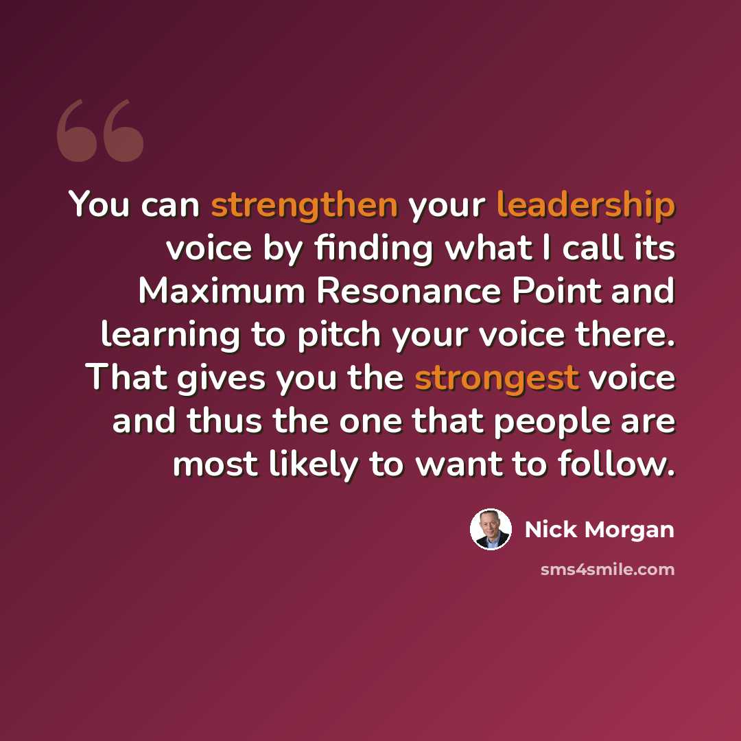 “You can strengthen your leadership voice by finding what I call its Maximum Resonance Point and learning to pitch your voice there. That gives you the strongest voice and thus the one that people are most likely to want to follow.” quote by Nick Morgan