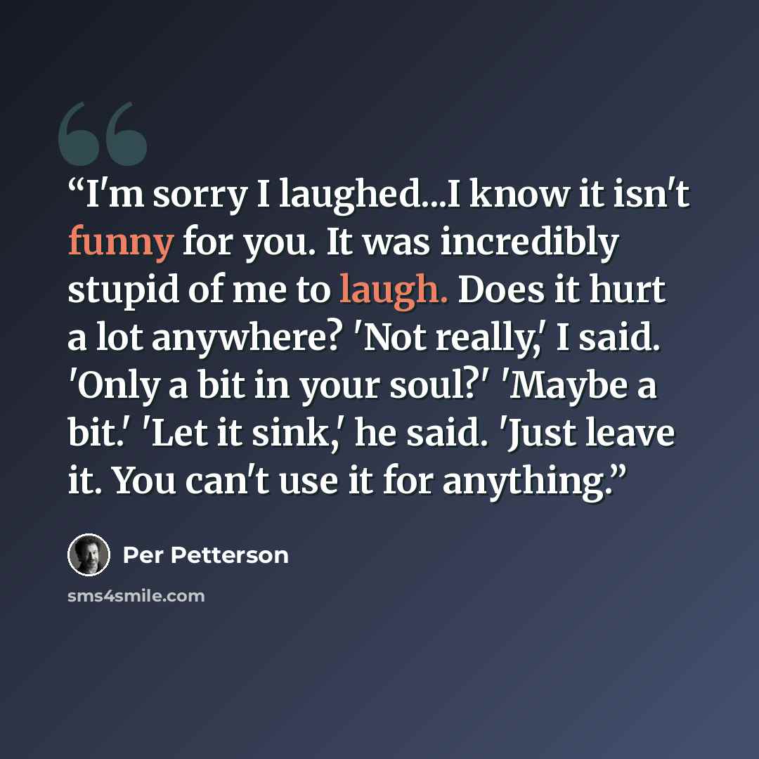 “I'm sorry I laughed...I know it isn't funny for you. It was incredibly stupid of me to laugh. Does it hurt a lot anywhere? 'Not really,' I said. 'Only a bit in your soul?' 'Maybe a bit.' 'Let it sink,' he said. 'Just leave it. You can't use it for anything.” quote by Per Petterson