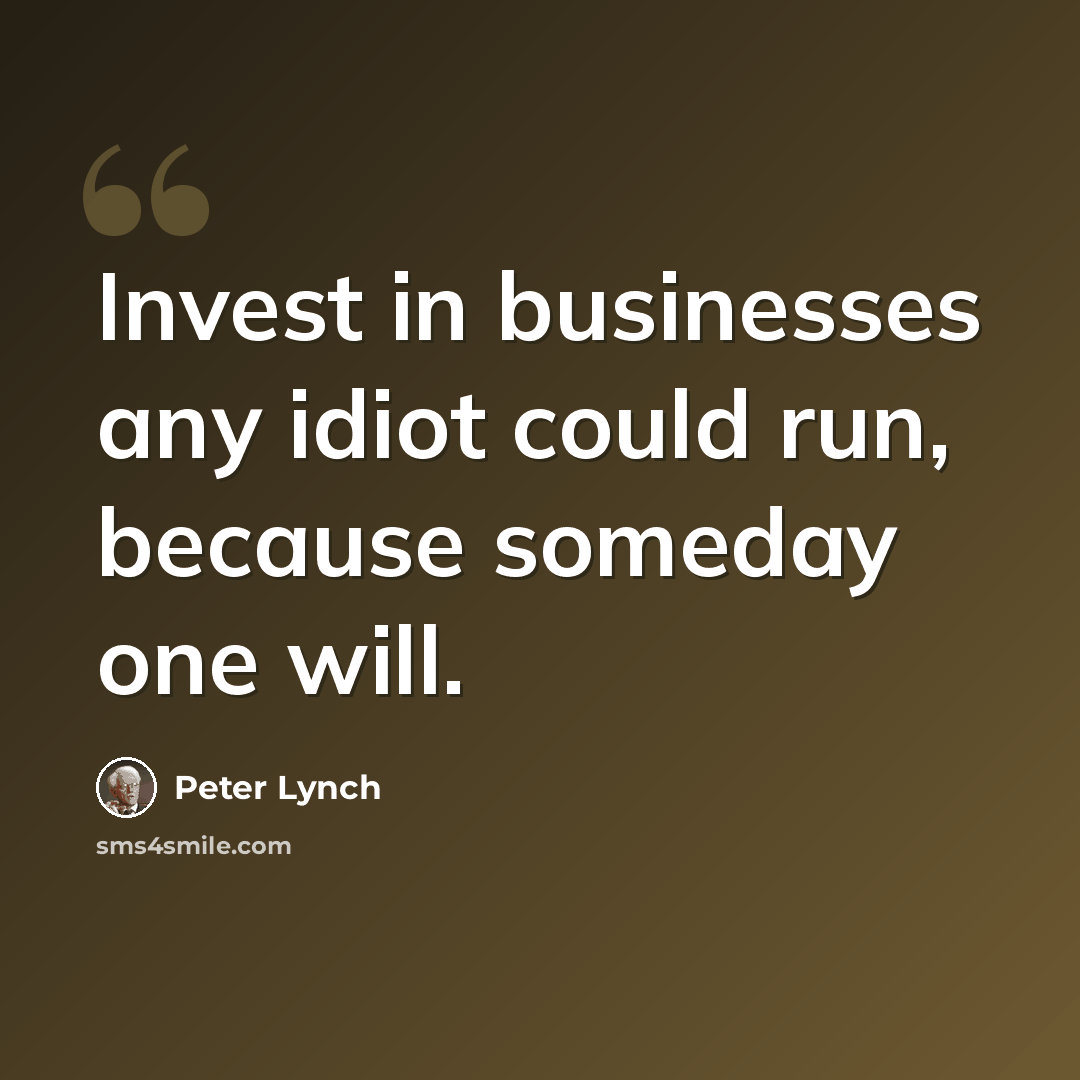 “Invest in businesses any idiot could run, because someday one will.” quote by Peter Lynch