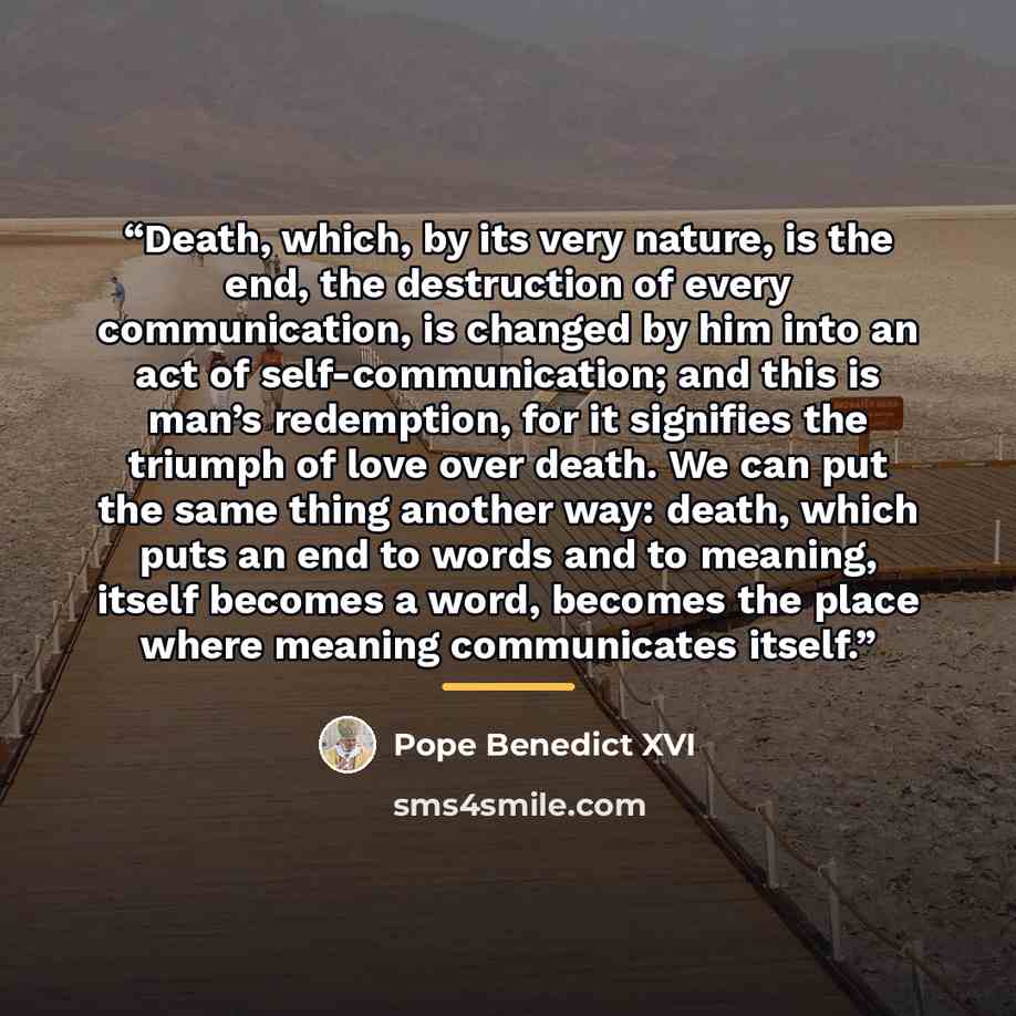 “Death, which, by its very nature, is the end, the destruction of every communication, is changed by him into an act of self-communication; and this is man’s redemption, for it signifies the triumph of love over death. We can put the same thing another way: death, which puts an end to words and to…” quote by Pope Benedict XVI