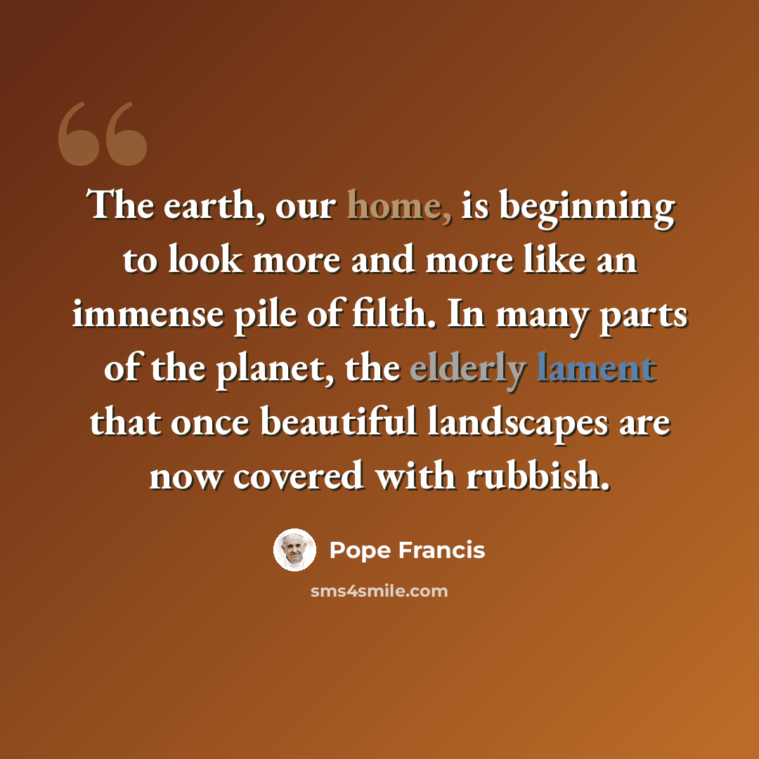 “The earth, our home, is beginning to look more and more like an immense pile of filth. In many parts of the planet, the elderly lament that once beautiful landscapes are now covered with rubbish.” quote by Pope Francis