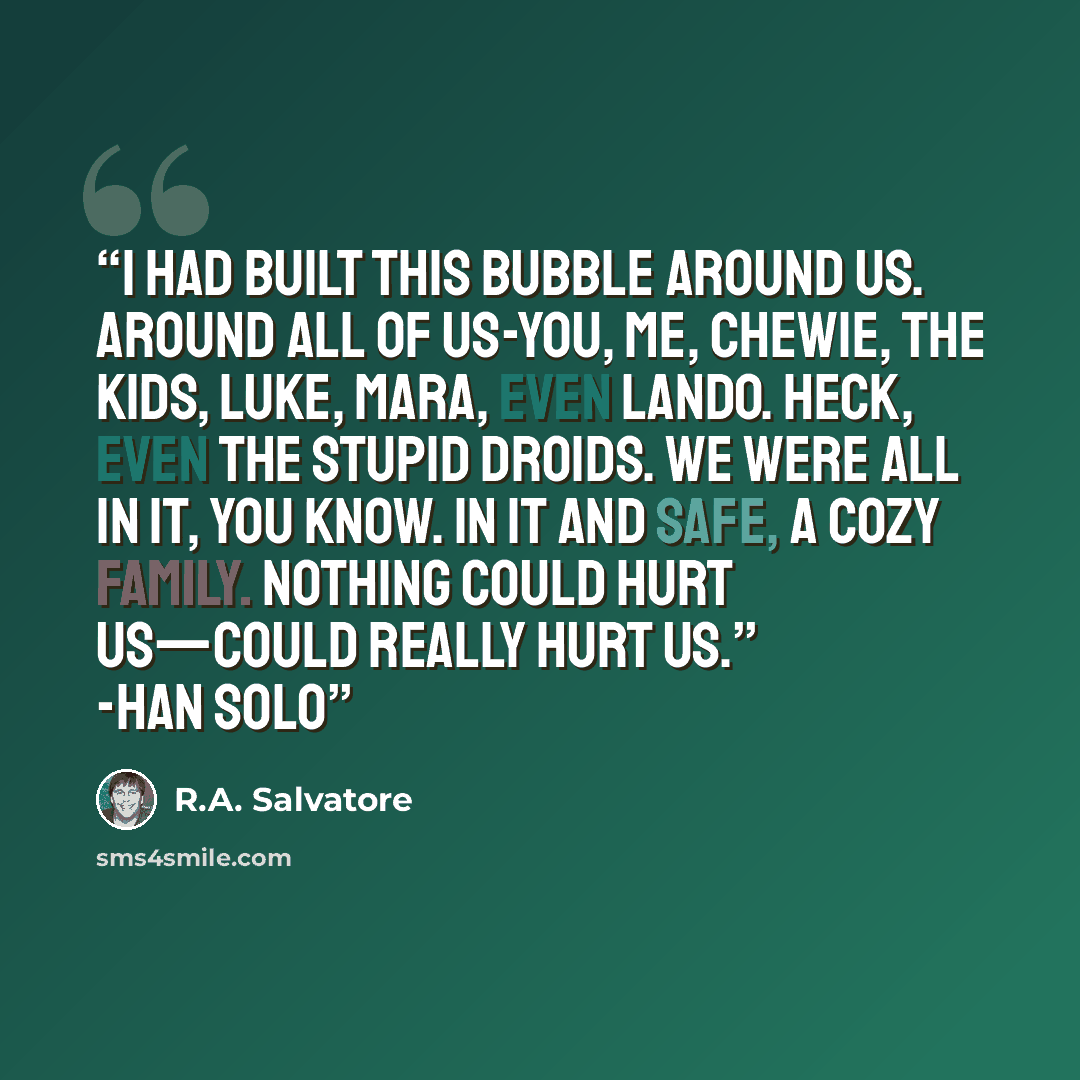 “I had built this bubble around us. Around all of us-you, me, Chewie, the kids, Luke, Mara, even Lando. Heck, even the stupid droids. We were all in it, you know. In it and safe, a cozy family. Nothing could hurt us—could really hurt us.” -Han Solo” quote by R.A. Salvatore
