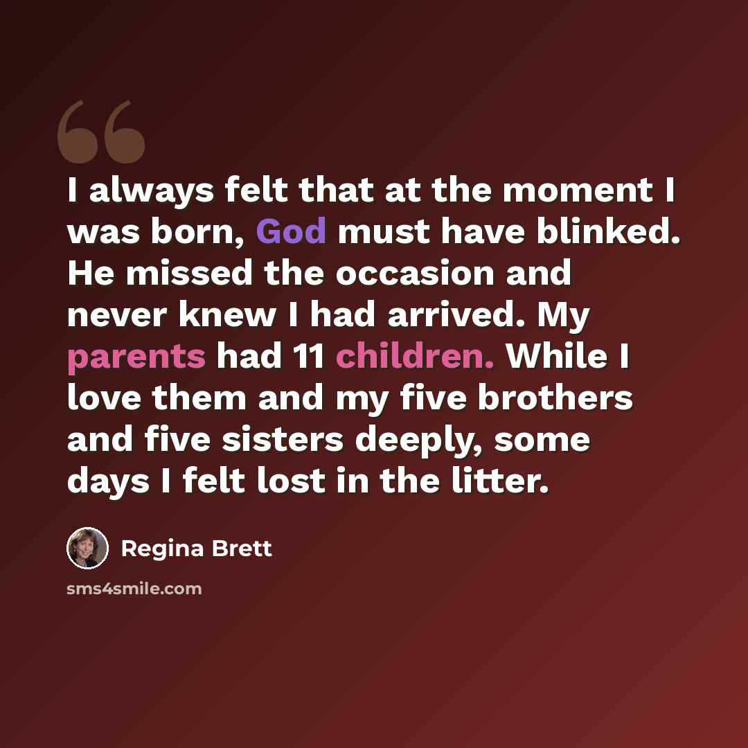 “I always felt that at the moment I was born, God must have blinked. He missed the occasion and never knew I had arrived. My parents had 11 children. While I love them and my five brothers and five sisters deeply, some days I felt lost in the litter.” quote by Regina Brett