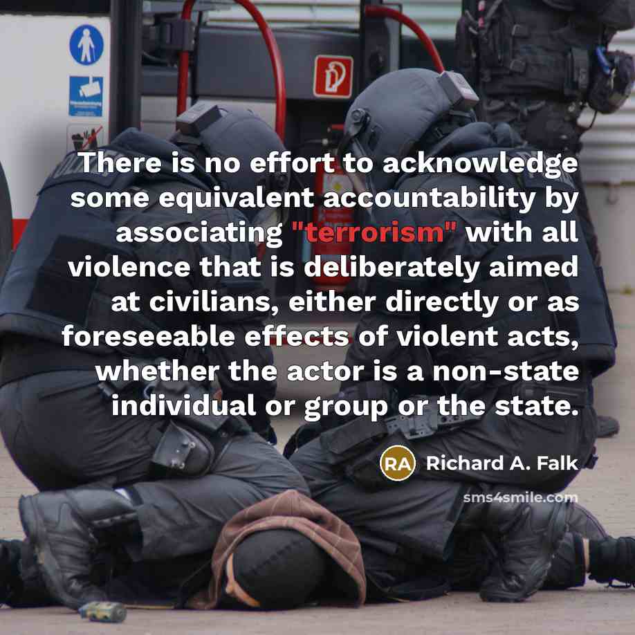 “There is no effort to acknowledge some equivalent accountability by associating "terrorism" with all violence that is deliberately aimed at civilians, either directly or as foreseeable effects of violent acts, whether the actor is a non-state individual or group or the state.” quote by Richard A. Falk