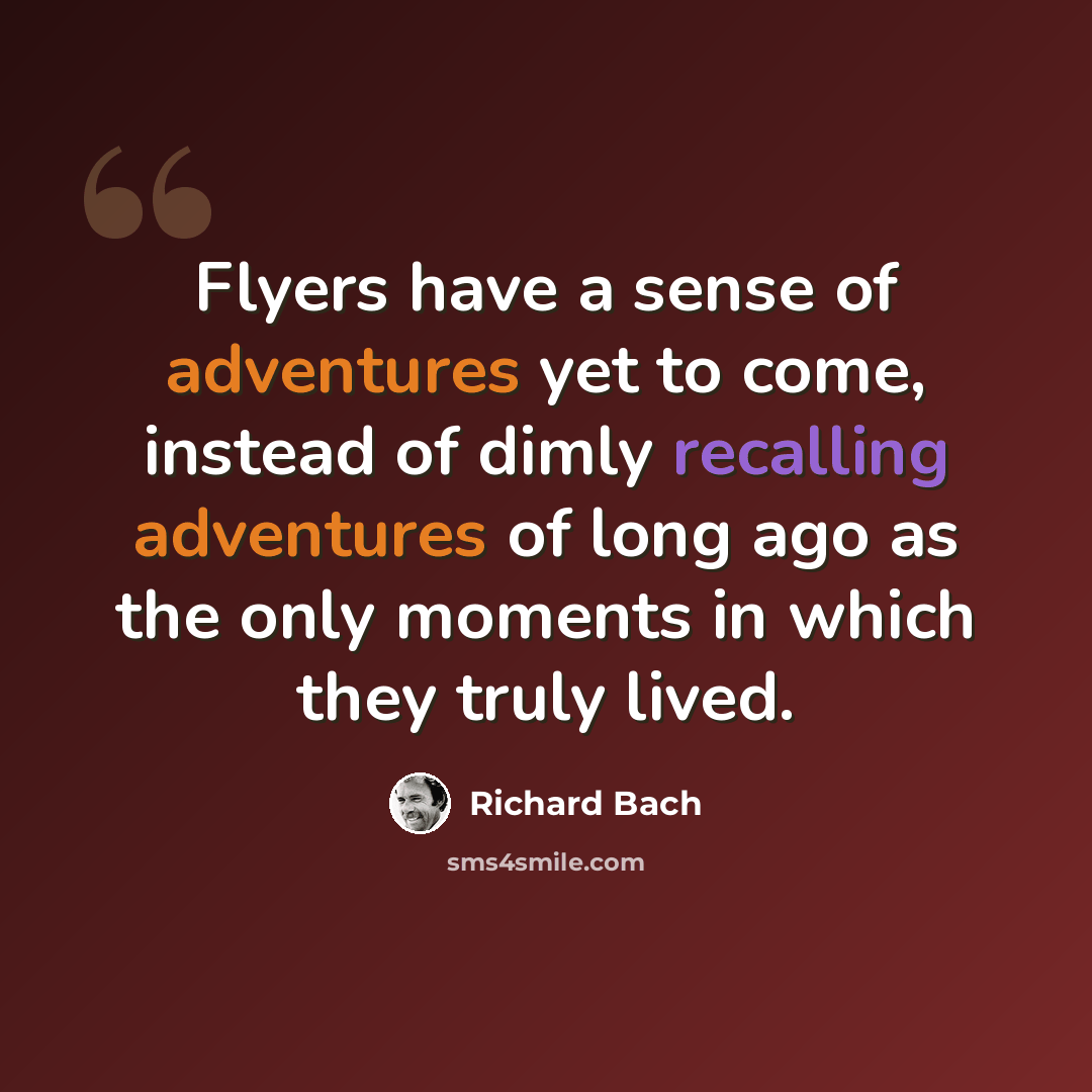 “Flyers have a sense of adventures yet to come, instead of dimly recalling adventures of long ago as the only moments in which they truly lived.” quote by Richard Bach