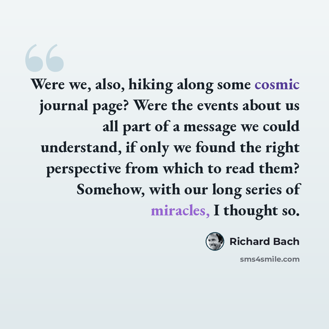 “Were we, also, hiking along some cosmic journal page? Were the events about us all part of a message we could understand, if only we found the right perspective from which to read them? Somehow, with our long series of miracles, I thought so.” quote by Richard Bach