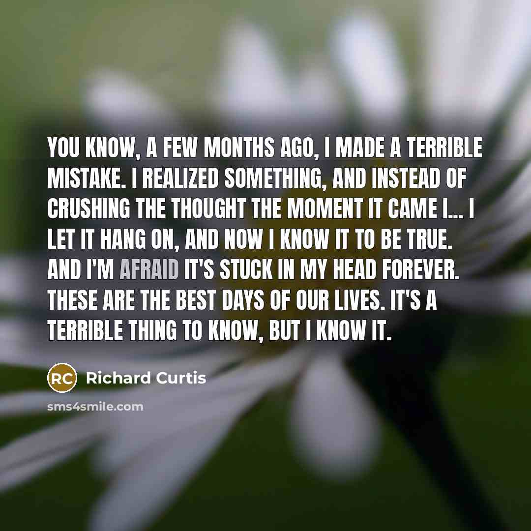 “You know, a few months ago, I made a terrible mistake. I realized something, and instead of crushing the thought the moment it came I... I let it hang on, and now I know it to be true. And I'm afraid it's stuck in my head forever. These are the best days of our lives. It's a terrible thing to…” quote by Richard Curtis