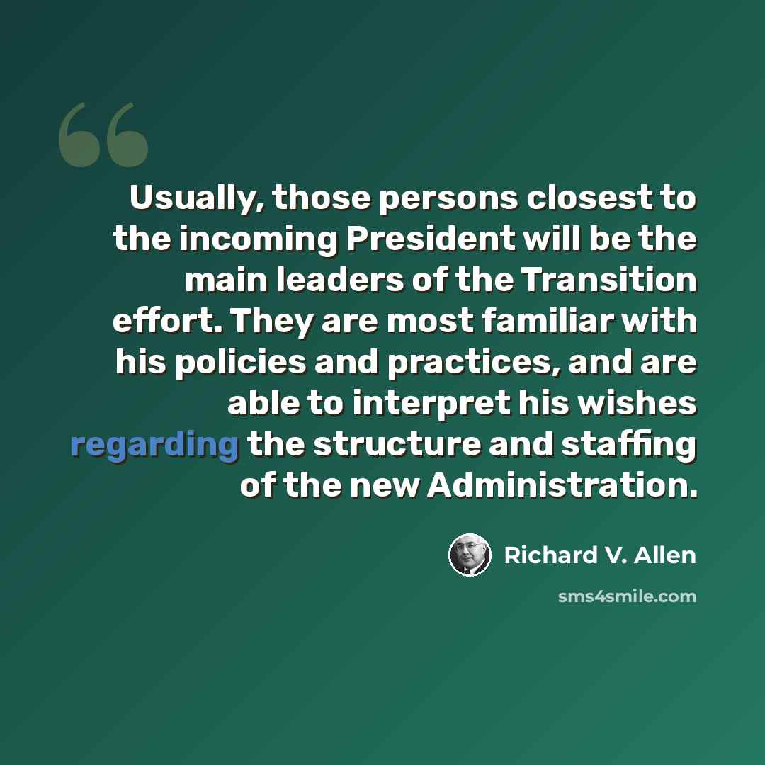 “Usually, those persons closest to the incoming President will be the main leaders of the Transition effort. They are most familiar with his policies and practices, and are able to interpret his wishes regarding the structure and staffing of the new Administration.” quote by Richard V. Allen