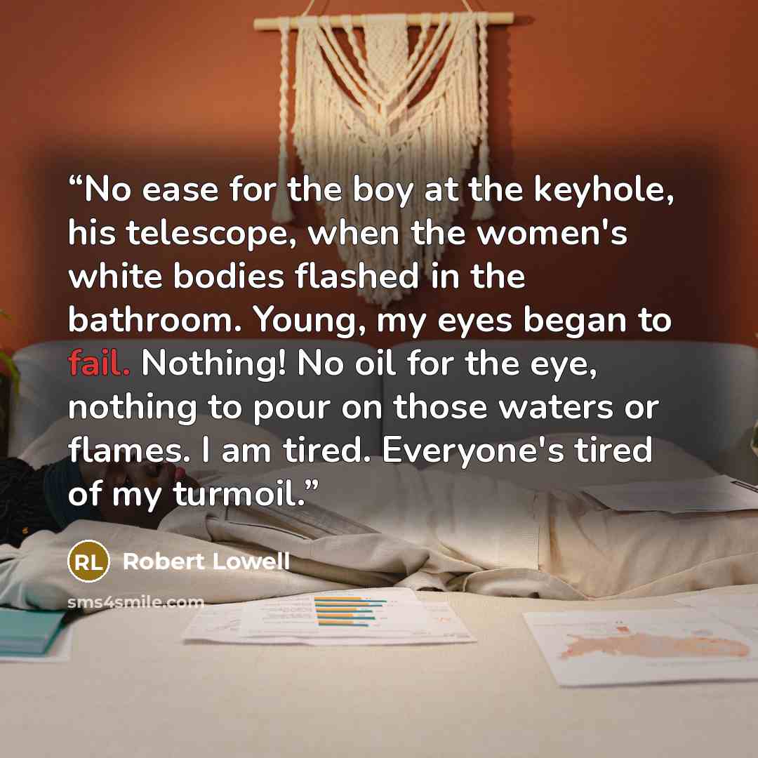 “No ease for the boy at the keyhole, his telescope, when the women's white bodies flashed in the bathroom. Young, my eyes began to fail. Nothing! No oil for the eye, nothing to pour on those waters or flames. I am tired. Everyone's tired of my turmoil.” quote by Robert Lowell