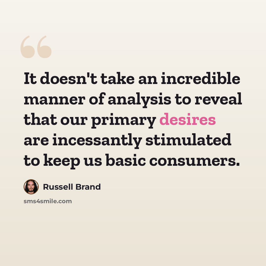 “It doesn't take an incredible manner of analysis to reveal that our primary desires are incessantly stimulated to keep us basic consumers.” quote by Russell Brand